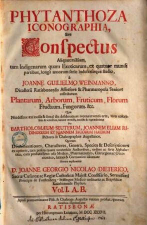 Phytanthoza-Iconographia, Sive Conspectus Aliquot millium, tam Indigenarum quam Exoticarum, ex quatuor mundi partibus, longâ annorum serie indefessoque studio, à Joanne Guilielmo Weinmanno, Dicasterii Ratisbonensis Assessore & Pharmacopola Seniore collectarum Plantarum, Arborum, Fruticum, Florum, Fructuum, Fungorum &c., 1. A. B.