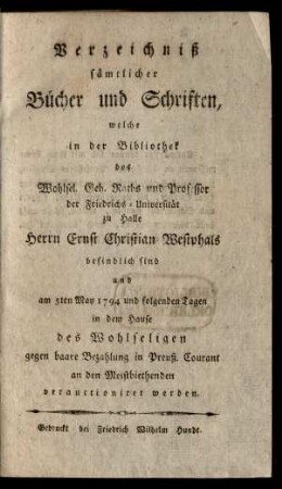 Verzeichniß sämtlicher Bücher und Schriften, welche in der Bibliothek des Wohlsel. Geh. Raths und Professor der Friedrichs-Universität zu Halle Herrn Ernst Christian Westphals befindlich sind und am 5ten May 1794 und folgenden Tagen in dem Hause des Wohlseligen gegen baare Bezahlung in Preuß. Courant an den Meistbiethenden verauctioniret werden