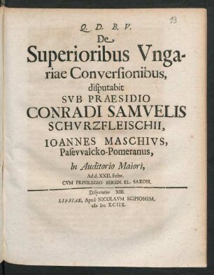 [Disputatio XIII.] De Superioribus Ungariae Conversionibus, disputabit Sub Praesidio Conradi Samuelis Schurzfleischii, Joannes Maschius, Pasewalcko-Pomeranus, In Auditorio Maiori, Ad d. XXII. Febr.