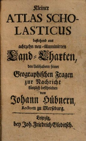 Kleiner Atlas Scholasticus bestehend aus achtzehn neu-illuminirten Land-Charten : den Liebhabern seiner Geographischen Fragen zur Nachricht kürtzlich beschrieben