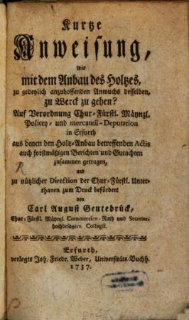 Kurtze Anweisung, wie mit dem Anbau des Holtzes, zu gedeylich anzuhoffenden Anwuchs desselben, zu Werck zu gehen? : Auf Verordnung Chur-Fürstl. Mäynzl. Policey- und mercantil-Deputation in Erfurth aus denen den Holtz-Anbau betreffenden Actis auch forstmäßigen Berichten und Gutachten zusammen getragen, und zu nützlicher Direction der Chur-Fürstl. Unterthanen zum Druck befördert