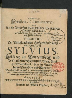 Nothwendige Kirchen-Constitution, welche für die sämtlichen Evangelischen Gemeinden Oelßnischen Fürstenthumß/ auf die in selbigem Anno 1662 und 63 gehaltene und glücklich verbrachte Visitation, Der ... Fürst ... Sylvius, Hertzog zu Würtemberg und Teck/ auch in Schlesien zur Oelßen ... Durch ... Consistorial- und Land-Räthe/ auch Pfarrer und Seniores, in unterschiedenen Puncten und Articuln verfassen lassen/ Anno 1664.