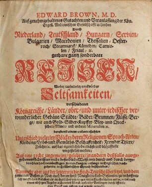 Edward Brown, M. D. ... Durch Niederland, Teutschland, Hungarn, Servien, Bulgarien, Macedonien, Thessalien, Oesterreich, Steurmarck, Kärnthen, Carniolen, Friaul, [et]c. gethane gantz sonderbare Reisen : Worbey tausenderley merckwürdige Seltsamkeiten, verschiedener Königreiche, Länder, ober- und unter-irdischer verwunderlicher Gebäue, Städte, Bäder, Brunnen, Flüsse, Berge, wie auch Gold-Silber-Kupffer-Bley- und Quecksilber-Minen, und andere Mineralien [et]c. ... vorgestellet werden ... anfangs in Englischer, nachgehends in Holländischer Sprach beschrieben, Nunmehr aber aus der letztern in die Hoch-Teutsche übersetzet ... mit einigen netten Kupfferblatten ausgeziertes, auch einem nöthigen Register erläutertes Werck