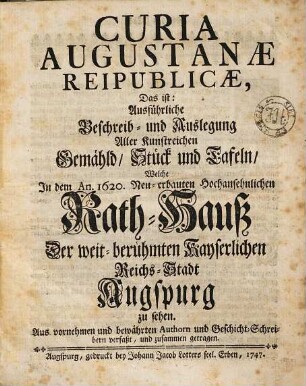 Curia Augustanae Reipublicae, Das ist: Ausführliche Beschreib- und Auslegung Aller Kunstreichen Gemähld, Stück und Tafeln, Welche In dem An. 1620. Neu-erbauten Hochansehnlichen Rath-Hauß Der weit-berühmten Kayserlichen Reichs-Stadt Augspurg zu sehen : Aus vornehmen bewährten Authorn und Geschicht-Schreibern verfaßt, und zusammen getragen