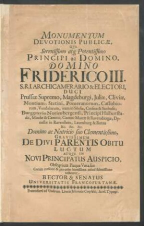 Monumentum Devotionis Publicae, Qua Serenissimo atq[ue] Potentissimo Principi ac Domino, Domino Friderico III. S.R.I. Archicamerario & Electori, Duci Prussiae Supremo, Magdeburgi, Iuliae, Cliviae ... Atque In Novi Principatus Auspicio, Obsequium Piaque Vota sua Coram meliore & pio orbe humillima animi submissione testantur Rector & Senatus Universitatis Francofurtanae : [D. Francof. ad Viadrum ad d. XI. Maii Anni MDCLXXXVIII.]