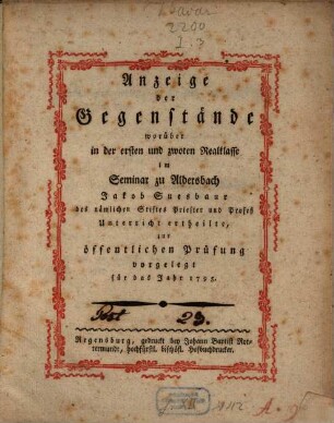 Anzeige der Gegenstände, worüber in der ersten und zwoten Realklasse im Seminar zu Aldersbach Jakob Suesbauer des nämlichen Stiftes Priester und Prozeß Unterricht ertheilte, zur öffentlichen Prüfung vorgelegt für das Jahr 1795.