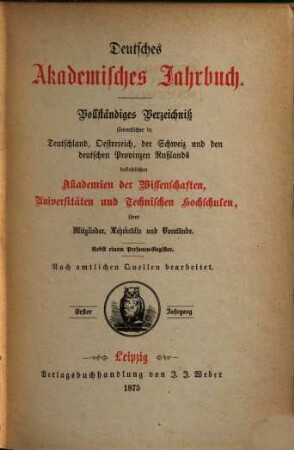 Deutsches akademisches Jahrbuch : Verfassung, Verwaltung, Personalien, Geschichte u. Statistik d. Akademien der Wissenschaften, Universitäten u. Technischen Hochschulen d. Deutschen Reiches, der deutschen Landesgebiete Österreichs u. d. Schweiz mit Einschluß der deutsch-russischen Universität Dorpat. 1. 1875