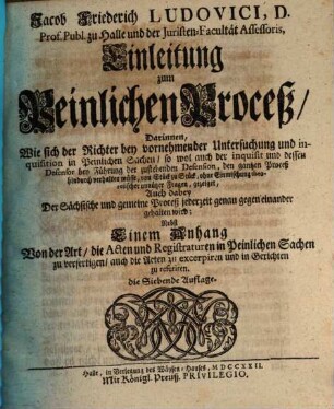 Jacob Friederich Ludovici, D. Prof. Publ. Ord. zu Halle und der Juristen-Facultät Assessoris, Einleitung zum Peinlichen Proceß : Darinnen, Wie sich der Richter bey vornehmender Untersuchung und inquisition in Peinlichen Sachen, ... verhalten müsse, ... Nebst Einem Anhang, Von der Art, die Acten und Registraturen in Peinlichen Sachen zu verfertigen, ...