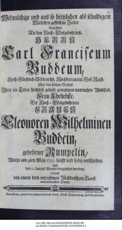 Wehmüthige und aus so hertzlichen als schuldigem Mitleiden geflossene Zeilen Gerichtet An den Hoch-Edelgebohrnen, Vesten und Hochgelahrten Herrn Carl Franciscum Buddeum, Hochfürstl. Schwartzburg-Rudelstädtischen Hochbetrauten Hof-Rath, Uber den frühen Verlust Ihrer im Leben hertzlich geliebt gewesenen nuhnmehro Wohlseel. Frau Eheliebste, Der Hoch-Edelgebohrnen, Frauen Eleonoren Wilhelminen Buddein, gebohrne Rumpelin, Welche am 9. May 1730. sanfft und seelig verschieden, Und den 11. darauf Abends beygesetzet worden, verfaßt von einem dem vornehmen Buddeischem Hause verbundestem Diener.