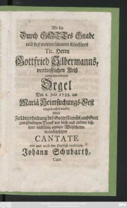 Als die Durch Gottes Gnade und des weitberühmten Künstlers Tit. Herrn Gottfried Silbermanns, vortrefflichen Fleiß gantz neu erbaute Orgel Den 2. Julii 1738. ... eingeweyhet wurde, Wolte Zu Unterhaltung des Gottesdienstes ... in nachgesetzter Cantate vor und nach der Predigt musiciren, Johann Schubarth, Cant.