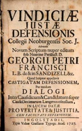 Vindiciae Justae Defensionis Collegii Neoburgensis Soc. J. Adversùs Novum Scriptum nuper editum sub Nomine Perillust. D. Georgii Petri Francisci L. B. de & in Sandizell &c. Quod scriptor appellavit Castigatam Defensionem : Per modum Dialogi Inter Causidicum & Candidatum super Causa Decimarum Langenmosensium, In Lucem Datae Pro Veritate & Justitia