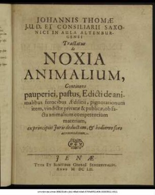 Johannis Thomae I.U.D. Et Consiliarii Saxonici In Aula Altenburgensi Tractatus de Noxia Animalium : Continens pauperiei, pastus, Edicti de animalibus ferocibus Aedilitii, pignorationum item, vindictae privatae & publicae, ob facta animalium competentium materiam, ex principiis Iuris deductam, & hodierno foro accommodatam