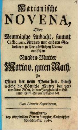 Marianische Novena, Oder Neuntägige Andacht, sammt Officium, Litaney und andern Gebettern zu der göttlichen Genazzanischen Gnaden-Mutter Maria v. guten Rath : Zu Ehren der neun Monathen, durch welche die Göttliche Mutter den vermenschten Gott, in dem Jungfräulichen Leib unter ihrem Hertzen getragen hat