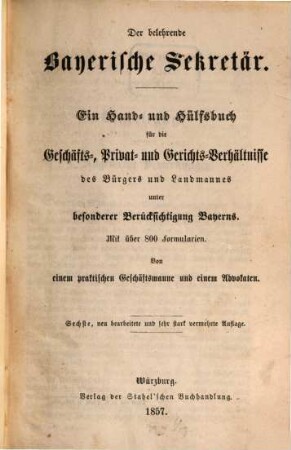 Der belehrende bayerische Sekretär : ein Hand- und Hülfsbuch für die Geschäfts-, Privat- und Gerichtsverhältnisse des Bürgers und Landmannes unter besonderer Berücksichtigung Bayerns ; mit über 800 Formularien ; von einem praktischen Geschäftsmanne und einem Advokaten