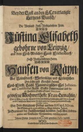 Der Bey der Lust an den Hern erlangte Hertzens Wunsch, wurde, als ... Frau Justina Elisabeth gebohrne von Leipzig, aus dem Hoch-Adelichen Hause Friedersdorff, Des ... Herrn Hansen von Käyn, Auf Reimßdorff, Werbenhäyn und Krimtzschen Erb- Lehn- und Gerichts Herrns, Hoch-Fürstl. Sächs. Naumburgischen Hof- Justitien- und Consistorial-Raths, Stiffts Hauptmanns und derer Hochlöbl. Stiffts-Stände Directoris gewesene ... Frau Gemahlin, Den 15. Febr. 1719. ihr theures Leben ... beschlossen, und den 21. drauff in ihre, nebst dem Altar in der Kirchen, unter der Cantzel zu bereitete Grufft, beygesetzet worden, Bey Dero Gedächtniß-Predigt aus dem Es. Cap. LXI. v. 10. Am Sonntage Rogate, als den 14. May, besagten Jahres, ... einfältig gezeiget
