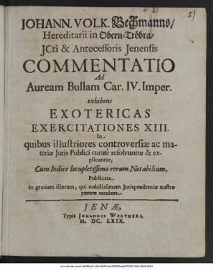 Johann. Volk. Bechmanns/ Hereditarii in Obern-Tröbra/ ICti & Antecessoris Ienensis Commentatio Ad Auream Bullam Car. IV. Imper. exhibens Exotericas Exercitationes XIII. : In quibus illustriores controversiae ac materiae Iuris Publici curate resolvuntur & explicantur, Cum Indice locupletissimo rerum Notabilium, Publicata In gratiam illorum, qui nobilissimam Iurisprudentiae nostrae partem excolunt