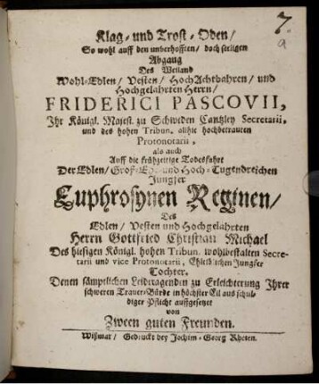 Klag- und Trost-Oden/ So wohl auff den unverhofften/ doch seeligen Abgang Des Weiland Wohl-Edlen/ Vesten/ HochAchtbahren/ und Hochgelahrten Herrn/ Friderici Pascovii, Ihr Königl. Majest. zu Schweden Cantzley Secretarii, und des hohen Tribun. allhie hochbetrauten Protonotarii, als auch Auff die frühzeitige Todesfahrt Der Edlen/ Groß-Ehr- und Hoch-Tugendreichen Jungfer Euphrosynen Reginen/ Des Edlen/ Vesten und Hochgelahrten Herrn Gottfried Christian Michael Des hiesigen Königl. hohen Tribun. wohlbestalten Secretarii und vice Protonotarii, Ehleiblichen Jungfer Tochter