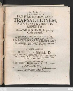 Paradoxon Pro Ivre Retractandi Transactionem Novis Instrvmentis Repertis, ad L. 35. ff. de re iud. & LL. 19. ac 29. C. de transact. ... Svb Moderamine Ioh. Petr. Ludwig, D. ... Disseret In Pvblicvm, Beniamin Benedictvs Hoelder Wvrtenbergensis, D. XIII. Decemb. MDCCIV.