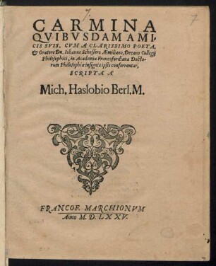 CARMINA || QVIBVSDAM AMI=||CIS SVIS, CVM A CLARISSIMO POETA,|| et Oratore Dn. Iohanne Schossero Aemiliano, Decano Collegij || Philosophici, in Academia Francofordiana Docto-||rum Philosophiae insignia ipsis conferrentur,|| SCRIPTA A || Mich. Haslobio Berl. M.||