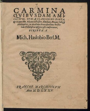 CARMINA || QVIBVSDAM AMI=||CIS SVIS, CVM A CLARISSIMO POETA,|| et Oratore Dn. Iohanne Schossero Aemiliano, Decano Collegij || Philosophici, in Academia Francofordiana Docto-||rum Philosophiae insignia ipsis conferrentur,|| SCRIPTA A || Mich. Haslobio Berl. M.||