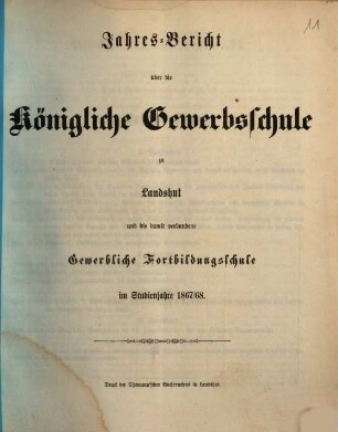 Jahres-Bericht der Königlichen Gewerb-Schule, des damit verbundenen Vorcurses, der Fortbildungs-Schulen und der Landwirthschaftlichen Winterschule zu Landshut : für das Schul-Jahr .... 1867/68