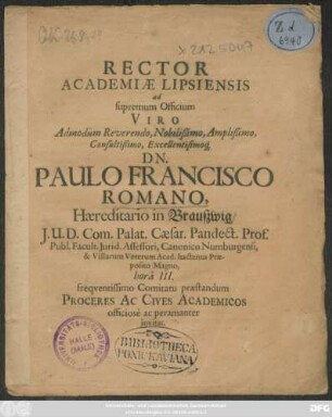 Rector Academiae Lipsiensis ad supremum Officium Viro ... Dn. Paulo Francisco Romano, Haereditario in Braußwig/ I.U.D. Com. Palat. Caesar. Pandect. Prof. Publ. ... hora III. frequentissimo Comitato praestandum Proceres Ac Cives Academicos officiose ac peramanter invitat : [P.P. Lipsiae ipsa emortuali Christi die A.E.C. M.DC.LXXV.]