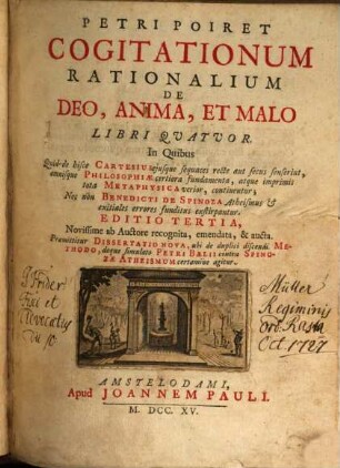 Petri Poiret Cogitationum rationalium de Deo, anima, et malo Libri quatuor : in quibus quid de hisce Cartesius eiusque sequaces recte aut fecus senserint, omnisque Philosophiae certiora fundamenta ... tota Metaphysica ... continentur; nec non Benedicti de Spinoza Atheismus ... errores ... exstirpantur. Praemittitur Dissertatio nova, ubi de duplici discendi Methodo, deque simulato Petri Baelii contra Spinozae Atheismum certamine agitur