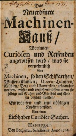 Das Neueröfnete Machinenhauß : Worinnen Curiösen und Reisenden angewiesen wird, was sie vornehmlich Von Machinen, so bey Schiffarthen, Wasser-Künsten, Opern-Häusern, Mühlen, Berg- und Uhrwercken, gebrauchet werden, wissen und verstehen müssen, wenn sie selbige mit Nutzen und Vortheil auf Reisen besehen wollen