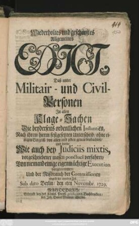 Wiederholtes und geschärftes Allgemeines Edict, Daß unter Militair- und Civil-Personen Jn allen Klage-Sachen Die beyderseits ordentlichen Instantien, Nach ihrem hierin festgesetzten Unterscheid, ohne einigen Eingriff, von allen und jeden genau beobachtet, Und darin, Wie auch bey Judiciis mixtis, vorgeschriebener massen ponctuel verfahren, Von niemand einige eigenmächtige Execution vorgenommen, Und der Mißbrauch der Commissionen abgestellet werden soll : Sub Dato Berlin, den 1ten Novembr. 1729