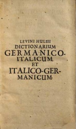 Dictionarium Levini Hulsii Teutsch-Italiänisch Und Italiänisch-Teutsch : Nebst beygefügtem gründlichem Bericht, auff was weiß ein Teutscher die Italiänische Sprach ohne besondere Müh aussprechen und lernen möge