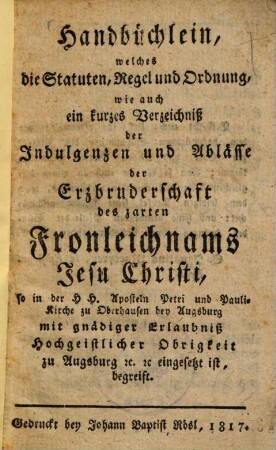 Handbüchlein, welches die Statuten, Regel und Ordnung, wie auch ein kurzes Verzeichniss der Indulgenzen und Ablässe der Erzbruderschaft des zarten Fronleichnams Jesu Christi, so in der ... Petri und Pauli-Kirche zu Oberhausen bey Augsburg ... eingesetzt ist, begreift