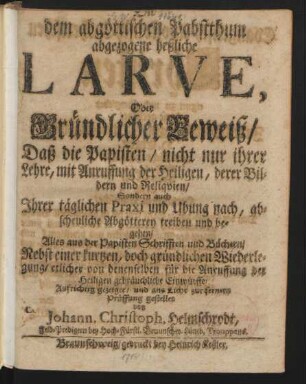 Die dem abgöttischen Pabstthum abgezogene heßliche Larve : Oder Gründlicher Beweiß, Daß die Papisten, nicht nur ihrer Lehre, mit Anruffung der Heiligen, derer Bildern und Reliquien, Sondern auch Ihrer täglichen Praxi und Ubung nach, abscheuliche Abgötterey treiben und begehen, Alles aus der Papisten Schrifften und Büchern, Nebst einer kurtzen ... Wiederlegung ... gebräuchliche Einwürffe