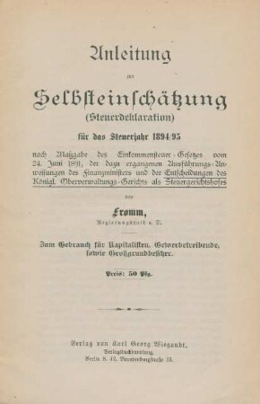 Anleitung zur Selbsteinschätzung (Steuerdeklaration) für das Steuerjahr 1894/95 nach Maßgabe des Einkommensteuer-Gesetzes vom 24. Juni 1891, der dazu ergangenen Ausführungs-Anweisungen des Finanzministers und der Entscheidungen des Königl. Oberverwaltungs-Gerichts als Steuergerichtshofes : zum Gebrauch für Kapitalisten, Gewerbetreibende, sowie Großgrundbesitzer