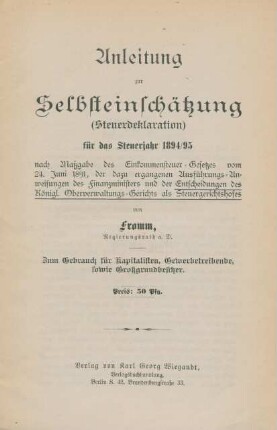 Anleitung zur Selbsteinschätzung (Steuerdeklaration) für das Steuerjahr 1894/95 nach Maßgabe des Einkommensteuer-Gesetzes vom 24. Juni 1891, der dazu ergangenen Ausführungs-Anweisungen des Finanzministers und der Entscheidungen des Königl. Oberverwaltungs-Gerichts als Steuergerichtshofes : zum Gebrauch für Kapitalisten, Gewerbetreibende, sowie Großgrundbesitzer