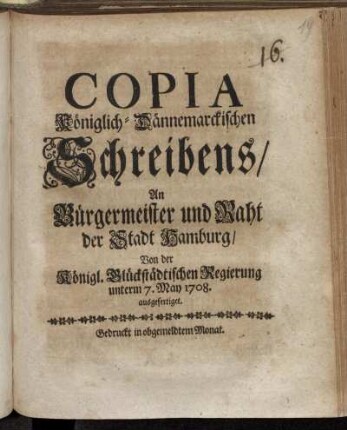 Copia Königlich-Dännemarckischen Schreibens/ An Bürgermeister und Raht der Stadt Hamburg/ Von der Königl. Glückstädtischen Regierung unterm 7. May 1708. ausgefertiget