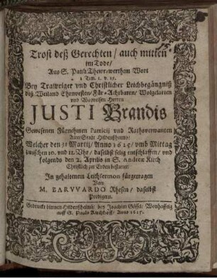 Trost des Gerechten/ auch mitten im Tode/ Aus S. Pauli Thewr-werthem Wort 1 Tim. 1. v. 15. : Bey Trawriger und Christlicher Leichbegängniß deß Weiland Ehrnvesten/ Für- Achtbaren/ Wolgelarten und Wolweisen Herren Justi Brandis Gewesenen Fürnehmen Patricii und Rathsverwanten AlterStadt Hildenßheimb/ Welcher den 31 Martii/ Anno 1625/ umb Mittag zwischen 10. und 11. Uhr/ daselbst selig entschlaffen/ und folgends den 2. Aprilis in S. Andreae Kirch Christlich zur Erden bestattet