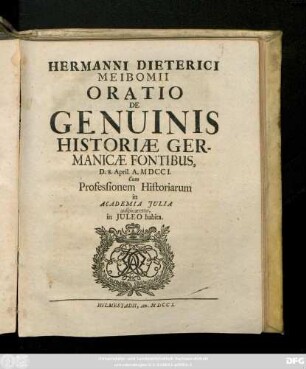 Hermanni Dieterici Meibomii Oratio De Genuinis Historiæ Germanicæ Fontibvs : D. 8. April. A. M DCCI. ; Cum Professionem Historiarum in Academia Julia auspicaretus, in Juleo habita