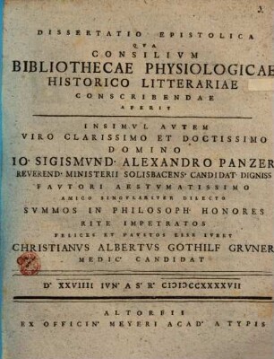Dissertatio Epistolica Qva Consilivm Bibliothecae Physiologicae Historico Litterariae Conscribendae Aperit Insimvl Avtem Viro Clarissimo Et Doctissimo Domino Io. Sigismvnd. Alexandro Panzer Reverend. Ministerii Solisbacens Candidat Digniss ... Svmmos In Philosoph Honores Rite Impetratos Felices Et Favstos Esse Ivbet Christianvs Albertvs Gothilf Grvner Medic Candidat D. XXVIIII Ivn. A.S.R. MDCCXXXXVII
