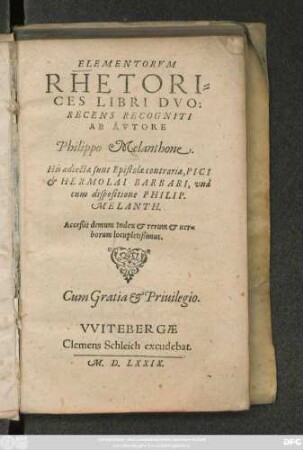 ELEMENTORVM || RHETORI=||CES LIBRI DVO:|| RECENS RECOGNITI || AB AVTORE || Philippo Melanthone.|| His adiectae sunt Epistolae contrariae, PICI || et HERMOLAI BARBARI, vnà || cum dispositione PHILIP.|| MELANTH.|| Acceßit demum Index ... ||