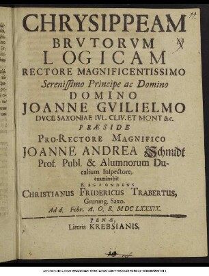 Chrysippeam Brutorum Logicam Rectore Magnificentissimo Serenissimo Principe ac Domino Joanne Guilielmo Duce Saxoniae Iul. Cliv. Et Mont &c. Praeside Pro-Rectore Magnifico Joanne Andrea Schmidt Prof. Publ. & Alumnorum Ducalium Inspectore, examinabit Respondens Christianus Fridericus Trabertus, Gruning. Saxo. Ad d. ... Febr. A.O.R. MDCLXXXIX.