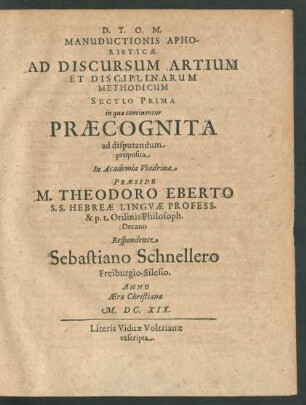 Manuductionis Aphoristicae Ad Discursum Artium Et Disciplinarum Methodicum Sectio Prima in qua continentur Praecognita ad disputandum proposita In Academia Viadrina Praeside M. Theodoro Eberto ... Respondente Sebastiano Schnellero Freiburgio-Silesio. Anno Aerae Christianae M.DC.XIX.
