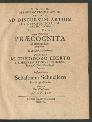 Manuductionis Aphoristicae Ad Discursum Artium Et Disciplinarum Methodicum Sectio Prima in qua continentur Praecognita ad disputandum proposita In Academia Viadrina Praeside M. Theodoro Eberto ... Respondente Sebastiano Schnellero Freiburgio-Silesio. Anno Aerae Christianae M.DC.XIX.
