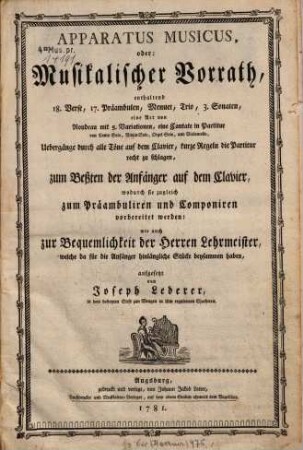 APPARATUS MUSICUS, oder: Musikalischer Vorrath, enthaltend 18. Verse, 17. Praeambulen, Menuet, Trio, 3. Sonaten, eine Art von Rondeau mit 5. Variationen, eine Cantate in Partitur von Canto Solo, Violin Solo, Orgel Solo, und Violoncello, Uebergaenge durch alle Toene auf dem Clavier, kurze Regeln die Partitur recht zu schlagen, zum Beßten der Anfaenger auf dem Clavier, wodurch sie zugleich zum Praambuliren und Componiren vorbereitet werden: wie auch zur Bequemlichkeit der Herren Lehrmeister