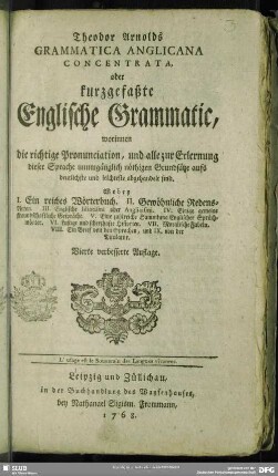 Theodor Arnolds Grammatica Anglicana Concentrata, oder kurzgefaßte Englische Grammatic : worinnen die richtige Pronunciation, und alle zur Erlernung dieser Sprache unumgänglich nöthigen Grundsätze aufs deutlichste und leichteste abgehandelt sind. ...