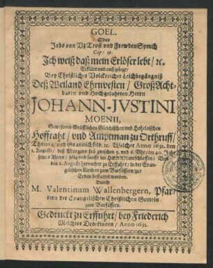 Goel. Oder Jobs von Uz Trost und FrewdenSpruch Cap: 19. Ich weiß daß mein Erlöser lebt/ [etc.] : Erkläret und außgelegt/ Bey ... Leichbegängniß Deß ... Johann-Justini Moenii, Gewesenen Gräfflichen Gleichischen und Hoheloischen Hoffraht/ und Amtman zu Orthruff ... : Welcher Anno 1631. den 1. Augusti ... im 40. Jahr seines Alters ... entschlaffen: Und den 2. Augusti hernacher zu Erffuhrt/ in der Evangelischen Kirchen zum Barfüssern/ zur Erden bestattet worden