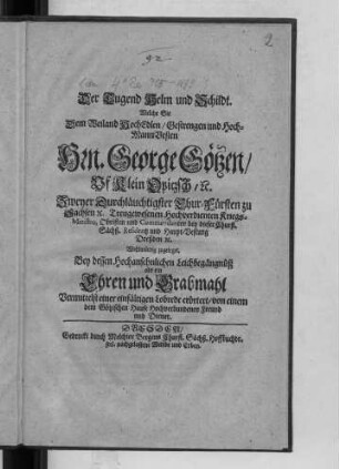 Der Tugend Helm und Schildt : Welche Sie Dem ... Hrn. George Götzen/ Uf Klein Opitzsch/ [et]c. Zweyer Durchläuchtigster Chur-Fürsten zu Sachsen [et]c. Treugewesenen Hochverdienten Kriegs-Ministro, Obristen ... Wohlwürdig zugeleget. Bey dessen ... Leichbegängnüß als ein Ehren und Grabmahl ... erörtert/ von einem dem Götzischen Hause Hochverbundenen Freund und Diener