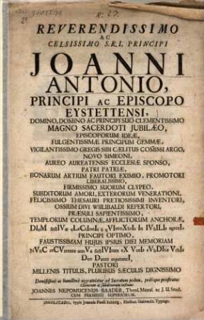 Reverendissimo Ac Celsissimo S.R.I. Principi Joanni Antonio, Principi Ac Episcopo Eystettensi, Domino, Domino Ac Principi Suo Clementissimo Magno Sacerdoti Jubilaeo ... Diem festivae electionis à qvintoxbris In Ivbilis agenti, Principi Optimo, Faustissimam Hujus Ipsius Diei Memoriam Nvnc recvrrente annva festivitate ex Votis svbditae Vrbis Deo Dante repetenti, Pastori Millenis Titulis, Pluribus Saeculis Dignissimo