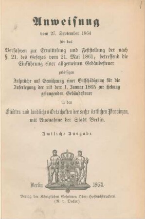 Anweisung vom 27. September 1864 für das Verfahren zur Ermittelung und Feststellung der nach §. 21. des Gesetzes vom 21. Mai 1861, betreffend die Einführung einer allgemeinen Gebäudesteuer zulässigen Ansprüche auf Gewährung einer Entschädigung für die Auferlegung der mit dem 1. Januar 1865 zur Hebung gelangenden Gebäudesteuer in den Städten und ländlichen Ortschaften der sechs östlichen Provinzen, mit Ausnahme der Stadt Berlin.