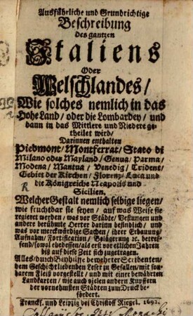 Ausführliche und grundrichtige Beschreibung des gantzen Italiens oder Welschlandes : wie solches nemlich in das Hohe Land, oder die Lombardey, und dann in das Mittlere und Niedere getheilet wird, darinnen enthalten Piedmont, Montferrat, Stato di Milano oder Mayland, Genua, Parma, Modena, Mantua, Venedig, Trident, Gebiet der Kirchen, Florenz, Luca und die Königreiche Neapolis und Sicilien ...