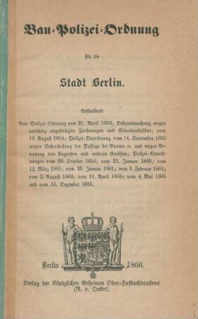 Bau-Polizei-Ordnung für die Stadt Berlin : enthaltend Bau-Polizei-Ordnung vom 21. April 1853, Bekanntmachung wegen unrichtig angefertigter Zeichnungen und Situationspläne, vom 14. August 1854 ; Polizei-Verordnung vom 14. September 1855 wegen Sicherstellung der Passage bei Bauten etc. und wegen Benutzung von fliegenden und anderen Gerüsten, Polizei-Verordnungen vom 29. October 1856, vom 23. Januar 1860, vom 12. März 1860, vom 29. Januar 1861, vom 3. Februar 1864, vom 2. August 1864, vom 11. April 1865, vom 4. Mai 1865 und vom 10. Dezember 1865